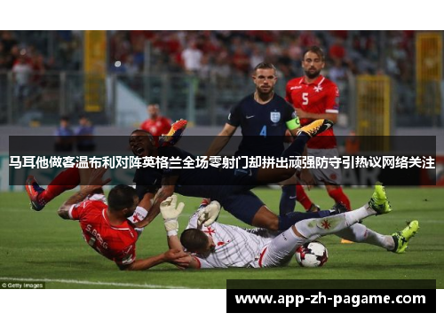 马耳他做客温布利对阵英格兰全场零射门却拼出顽强防守引热议网络关注